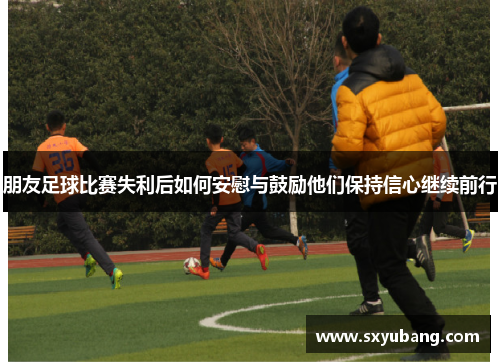 朋友足球比赛失利后如何安慰与鼓励他们保持信心继续前行