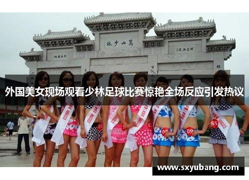 外国美女现场观看少林足球比赛惊艳全场反应引发热议